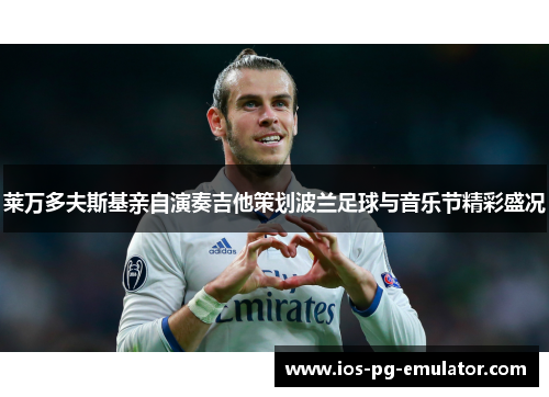 莱万多夫斯基亲自演奏吉他策划波兰足球与音乐节精彩盛况 莱万多夫斯基亲自演奏吉他策划波兰足球与音乐节精彩盛况