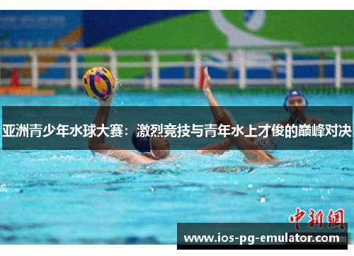 亚洲青少年水球大赛:激烈竞技与青年水上才俊的巅峰对决 亚洲青少年水球大赛:激烈竞技与青年水上才俊的巅峰对决