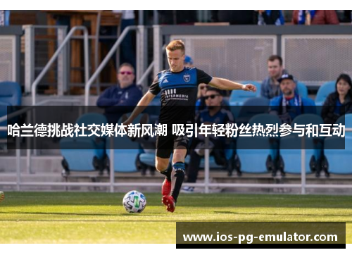 哈兰德挑战社交媒体新风潮 吸引年轻粉丝热烈参与和互动 哈兰德挑战社交媒体新风潮 吸引年轻粉丝热烈参与和互动