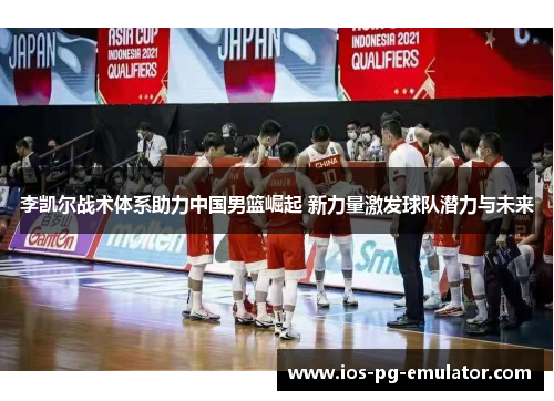 李凯尔战术体系助力中国男篮崛起 新力量激发球队潜力与未来 李凯尔战术体系助力中国男篮崛起 新力量激发球队潜力与未来