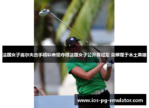 法国女子高尔夫选手精彩表现夺得法国女子公开赛冠军 荣耀属于本土英雄 法国女子高尔夫选手精彩表现夺得法国女子公开赛冠军 荣耀属于本土英雄
