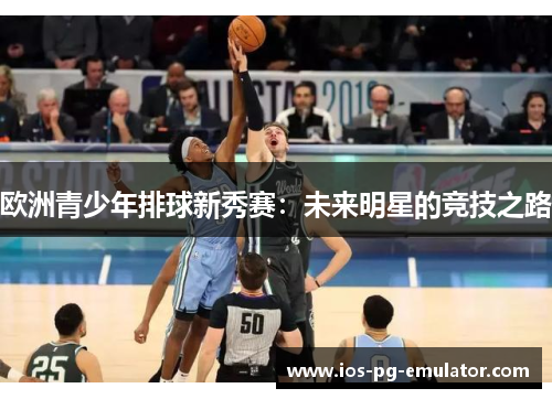 欧洲青少年排球新秀赛:未来明星的竞技之路 欧洲青少年排球新秀赛:未来明星的竞技之路