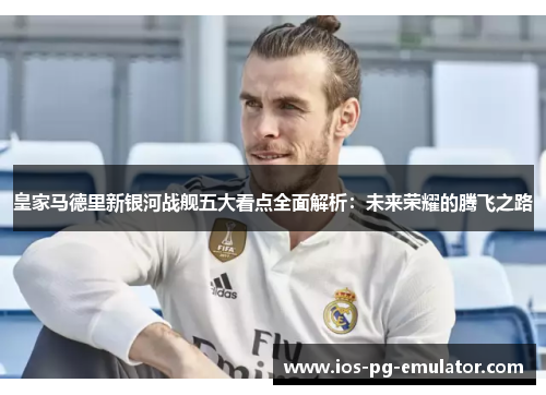 皇家马德里新银河战舰五大看点全面解析:未来荣耀的腾飞之路 皇家马德里新银河战舰五大看点全面解析:未来荣耀的腾飞之路