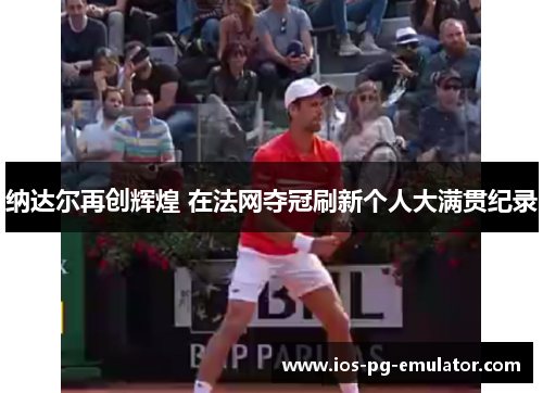 纳达尔再创辉煌 在法网夺冠刷新个人大满贯纪录 纳达尔再创辉煌 在法网夺冠刷新个人大满贯纪录