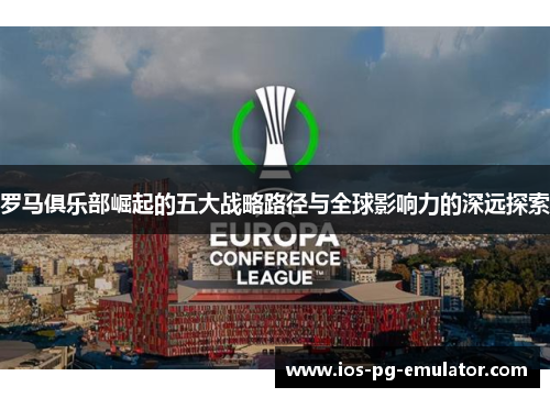 罗马俱乐部崛起的五大战略路径与全球影响力的深远探索 罗马俱乐部崛起的五大战略路径与全球影响力的深远探索