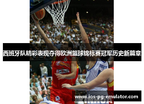 西班牙队精彩表现夺得欧洲篮球锦标赛冠军历史新篇章