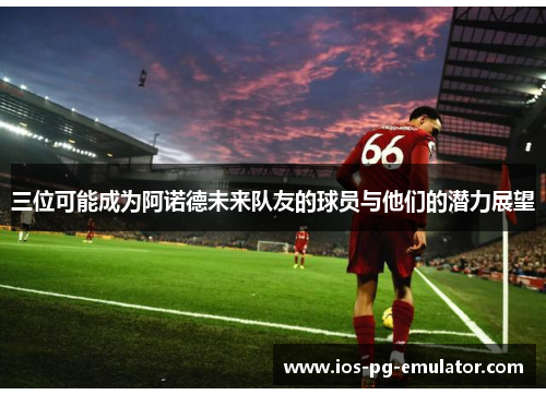 三位可能成为阿诺德未来队友的球员与他们的潜力展望 三位可能成为阿诺德未来队友的球员与他们的潜力展望
