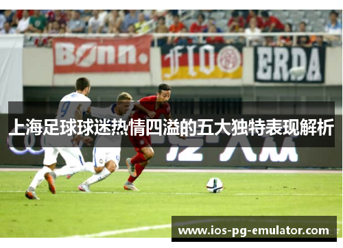 上海足球球迷热情四溢的五大独特表现解析 上海足球球迷热情四溢的五大独特表现解析