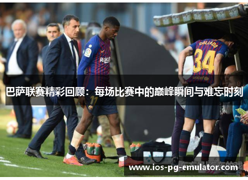 巴萨联赛精彩回顾:每场比赛中的巅峰瞬间与难忘时刻 巴萨联赛精彩回顾:每场比赛中的巅峰瞬间与难忘时刻