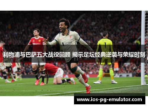 利物浦与巴萨五大战役回顾 揭示足坛经典逆袭与荣耀时刻 利物浦与巴萨五大战役回顾 揭示足坛经典逆袭与荣耀时刻