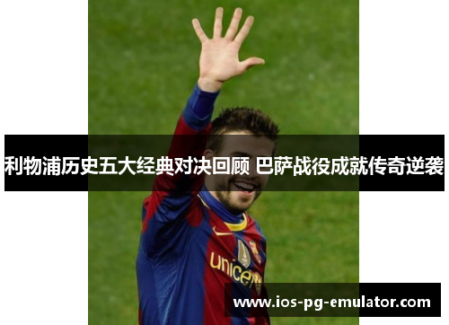 利物浦历史五大经典对决回顾 巴萨战役成就传奇逆袭 利物浦历史五大经典对决回顾 巴萨战役成就传奇逆袭