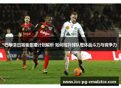 巴黎圣日耳曼重建计划解析 如何提升球队整体战斗力与竞争力 巴黎圣日耳曼重建计划解析 如何提升球队整体战斗力与竞争力