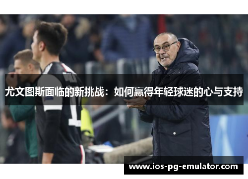 尤文图斯面临的新挑战:如何赢得年轻球迷的心与支持 尤文图斯面临的新挑战:如何赢得年轻球迷的心与支持