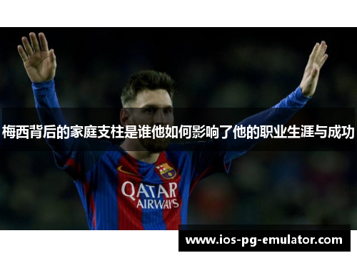 梅西背后的家庭支柱是谁他如何影响了他的职业生涯与成功 梅西背后的家庭支柱是谁他如何影响了他的职业生涯与成功