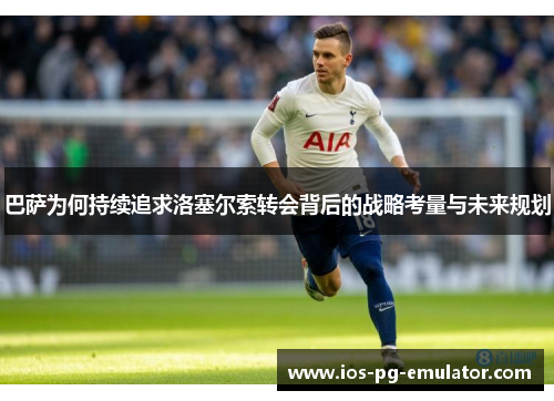 巴萨为何持续追求洛塞尔索转会背后的战略考量与未来规划 巴萨为何持续追求洛塞尔索转会背后的战略考量与未来规划