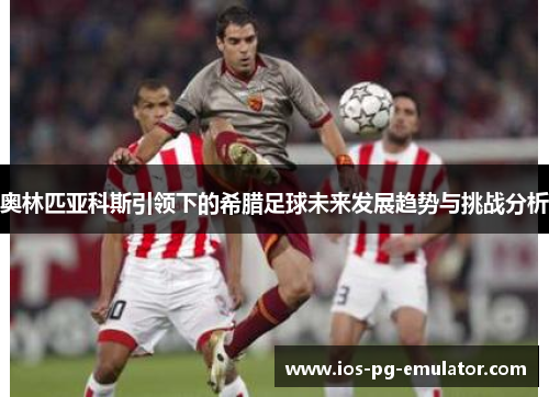 奥林匹亚科斯引领下的希腊足球未来发展趋势与挑战分析 奥林匹亚科斯引领下的希腊足球未来发展趋势与挑战分析