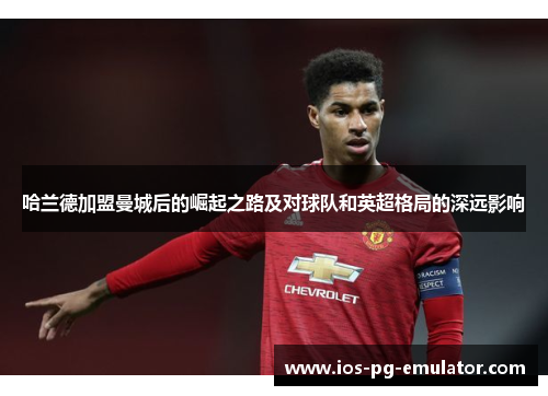 哈兰德加盟曼城后的崛起之路及对球队和英超格局的深远影响 哈兰德加盟曼城后的崛起之路及对球队和英超格局的深远影响