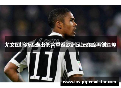 尤文图斯能否走出低谷重返欧洲足坛巅峰再创辉煌 尤文图斯能否走出低谷重返欧洲足坛巅峰再创辉煌