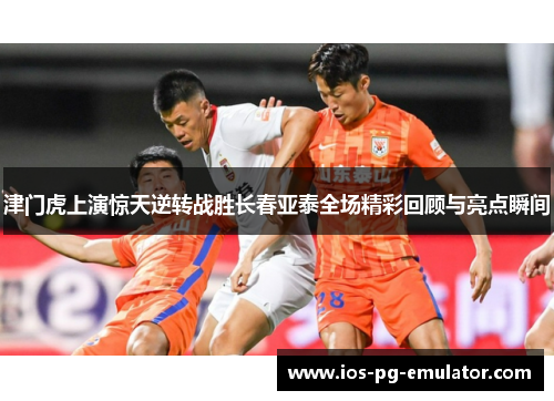 津门虎上演惊天逆转战胜长春亚泰全场精彩回顾与亮点瞬间 津门虎上演惊天逆转战胜长春亚泰全场精彩回顾与亮点瞬间
