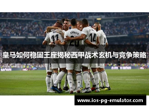 皇马如何稳固王座揭秘西甲战术玄机与竞争策略 皇马如何稳固王座揭秘西甲战术玄机与竞争策略