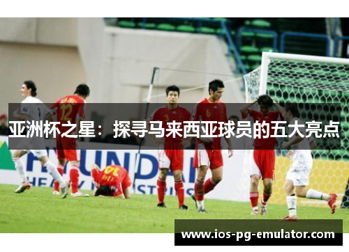 亚洲杯之星:探寻马来西亚球员的五大亮点 亚洲杯之星:探寻马来西亚球员的五大亮点