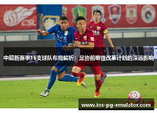 中超新赛季16支球队布局解析:足协前瞻性改革计划的深远影响 中超新赛季16支球队布局解析:足协前瞻性改革计划的深远影响