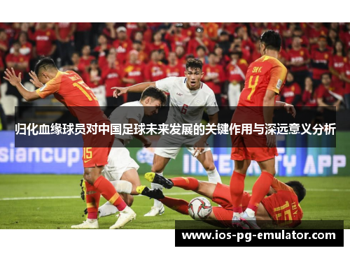 归化血缘球员对中国足球未来发展的关键作用与深远意义分析 归化血缘球员对中国足球未来发展的关键作用与深远意义分析