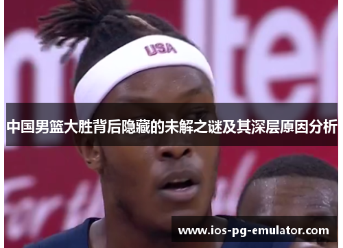 中国男篮大胜背后隐藏的未解之谜及其深层原因分析 中国男篮大胜背后隐藏的未解之谜及其深层原因分析