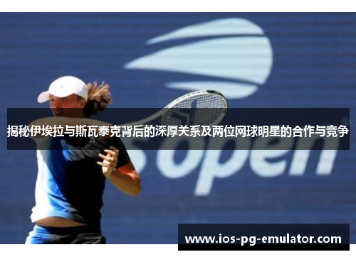 揭秘伊埃拉与斯瓦泰克背后的深厚关系及两位网球明星的合作与竞争 揭秘伊埃拉与斯瓦泰克背后的深厚关系及两位网球明星的合作与竞争