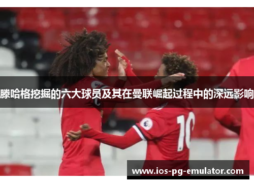 滕哈格挖掘的六大球员及其在曼联崛起过程中的深远影响 滕哈格挖掘的六大球员及其在曼联崛起过程中的深远影响