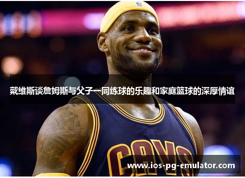 戴维斯谈詹姆斯与父子一同练球的乐趣和家庭篮球的深厚情谊 戴维斯谈詹姆斯与父子一同练球的乐趣和家庭篮球的深厚情谊