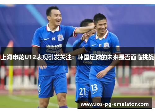 上海申花U12表现引发关注:韩国足球的未来是否面临挑战 上海申花U12表现引发关注:韩国足球的未来是否面临挑战