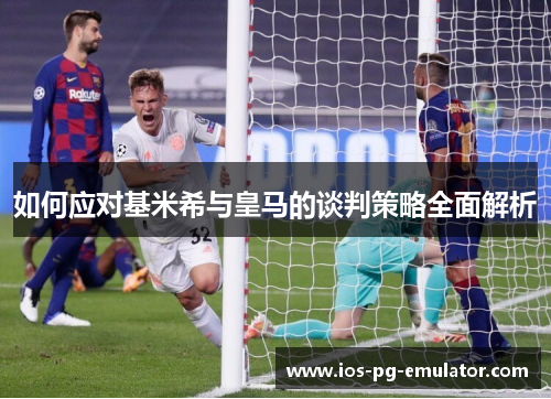 如何应对基米希与皇马的谈判策略全面解析 如何应对基米希与皇马的谈判策略全面解析