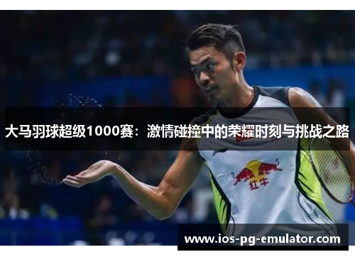 大马羽球超级1000赛:激情碰撞中的荣耀时刻与挑战之路 大马羽球超级1000赛:激情碰撞中的荣耀时刻与挑战之路