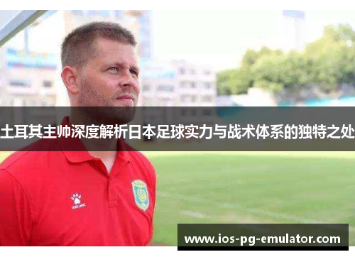 土耳其主帅深度解析日本足球实力与战术体系的独特之处 土耳其主帅深度解析日本足球实力与战术体系的独特之处