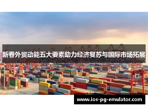 新春外贸动能五大要素助力经济复苏与国际市场拓展 新春外贸动能五大要素助力经济复苏与国际市场拓展