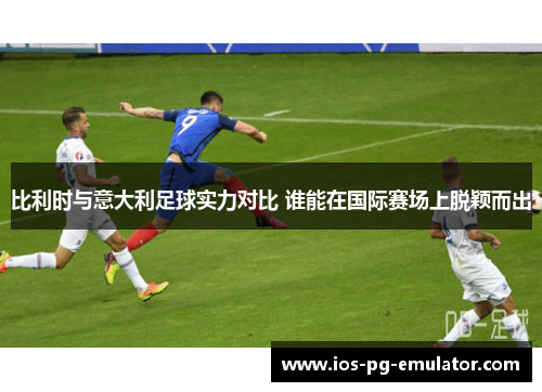 比利时与意大利足球实力对比 谁能在国际赛场上脱颖而出 比利时与意大利足球实力对比 谁能在国际赛场上脱颖而出