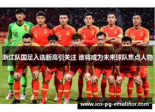 浙江队国足入选新高引关注 谁将成为未来球队焦点人物 浙江队国足入选新高引关注 谁将成为未来球队焦点人物