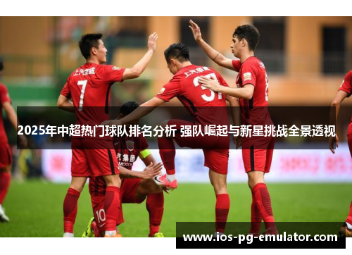 2025年中超热门球队排名分析 强队崛起与新星挑战全景透视 2025年中超热门球队排名分析 强队崛起与新星挑战全景透视