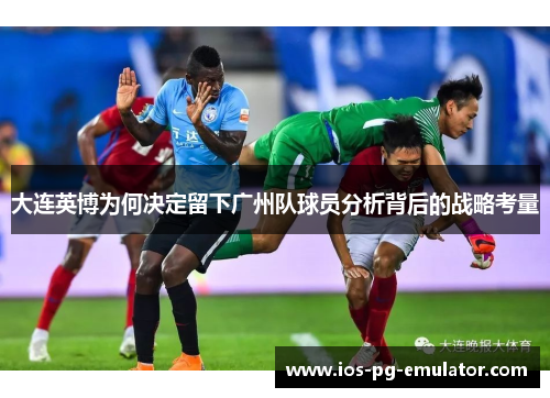 大连英博为何决定留下广州队球员分析背后的战略考量 大连英博为何决定留下广州队球员分析背后的战略考量