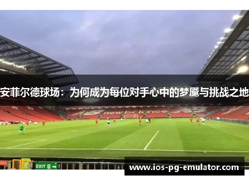 安菲尔德球场：为何成为每位对手心中的梦魇与挑战之地
