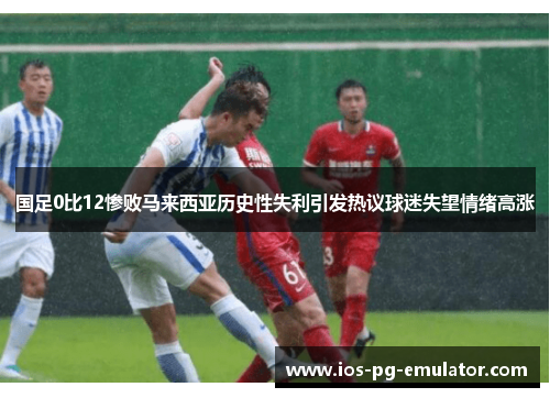 国足0比12惨败马来西亚历史性失利引发热议球迷失望情绪高涨 国足0比12惨败马来西亚历史性失利引发热议球迷失望情绪高涨