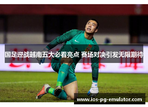 国足迎战越南五大必看亮点 赛场对决引发无限期待 国足迎战越南五大必看亮点 赛场对决引发无限期待