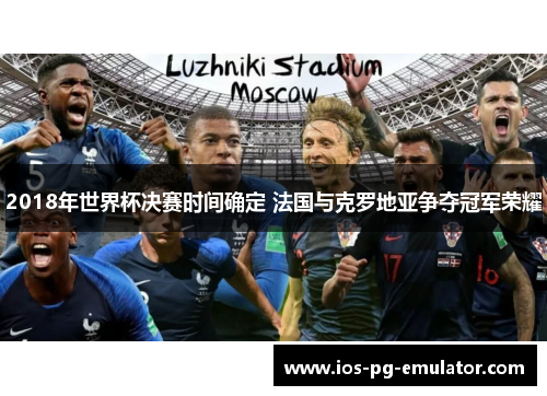 2018年世界杯决赛时间确定 法国与克罗地亚争夺冠军荣耀 2018年世界杯决赛时间确定 法国与克罗地亚争夺冠军荣耀