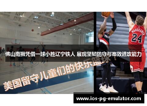 佛山南狮凭借一球小胜辽宁铁人 展现坚韧防守与高效进攻能力 佛山南狮凭借一球小胜辽宁铁人 展现坚韧防守与高效进攻能力