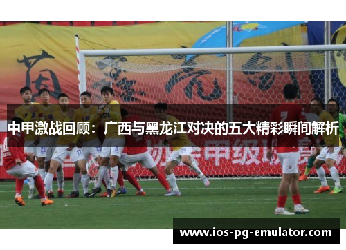 中甲激战回顾:广西与黑龙江对决的五大精彩瞬间解析 中甲激战回顾:广西与黑龙江对决的五大精彩瞬间解析