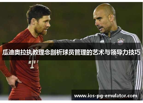 瓜迪奥拉执教理念剖析球员管理的艺术与领导力技巧 瓜迪奥拉执教理念剖析球员管理的艺术与领导力技巧
