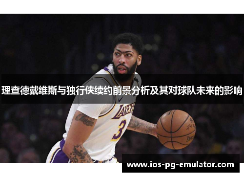 理查德戴维斯与独行侠续约前景分析及其对球队未来的影响 理查德戴维斯与独行侠续约前景分析及其对球队未来的影响