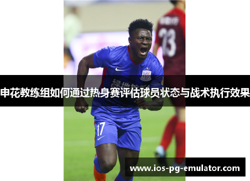 申花教练组如何通过热身赛评估球员状态与战术执行效果 申花教练组如何通过热身赛评估球员状态与战术执行效果