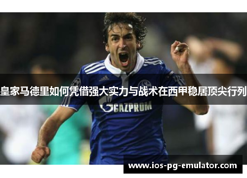 皇家马德里如何凭借强大实力与战术在西甲稳居顶尖行列 皇家马德里如何凭借强大实力与战术在西甲稳居顶尖行列